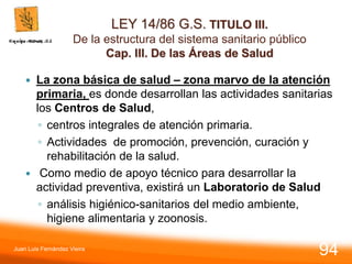 LEY 14/86 G.S. TITULO III.
De la estructura del sistema sanitario público
Cap. III. De las Áreas de Salud
 La zona básica de salud – zona marvo de la atención
primaria, es donde desarrollan las actividades sanitarias
los Centros de Salud,
◦ centros integrales de atención primaria.
◦ Actividades de promoción, prevención, curación y
rehabilitación de la salud.
 Como medio de apoyo técnico para desarrollar la
actividad preventiva, existirá un Laboratorio de Salud
◦ análisis higiénico-sanitarios del medio ambiente,
higiene alimentaria y zoonosis.
Juan Luis Fernández Vieira
94
 