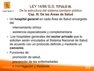 LEY 14/86 G.S. TITULO III.
De la estructura del sistema sanitario público
Cap. III. De las Áreas de Salud
 Un hospital general en cada Área de Salud encargado
del
◦ internamiento clínico
◦ asistencia especializada y complementaria
 Los hospitales generales del sector privado que lo
soliciten serán vinculados al Sistema Nacional de Salud,
de acuerdo con un protocolo definido y mediante un
convenio.
 Funciones de:
◦ promoción de salud,
◦ prevención de las enfermedades
◦ e investigación y docencia.
Juan Luis Fernández Vieira
95
 