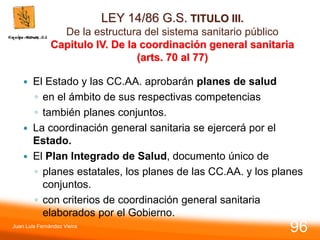LEY 14/86 G.S. TITULO III.
De la estructura del sistema sanitario público
Capitulo IV. De la coordinación general sanitaria
(arts. 70 al 77)
 El Estado y las CC.AA. aprobarán planes de salud
◦ en el ámbito de sus respectivas competencias
◦ también planes conjuntos.
 La coordinación general sanitaria se ejercerá por el
Estado.
 El Plan Integrado de Salud, documento único de
◦ planes estatales, los planes de las CC.AA. y los planes
conjuntos.
◦ con criterios de coordinación general sanitaria
elaborados por el Gobierno.
Juan Luis Fernández Vieira
96
 