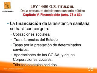 LEY 14/86 G.S. TITULO III.
De la estructura del sistema sanitario público
Capítulo V. Financiación (arts. 78 a 83)
 La financiación de la asistencia sanitaria
se hará con cargo a:
◦ Cotizaciones sociales.
◦ Transferencias del Estado
◦ Tasas por la prestación de determinados
servicios.
◦ Aportaciones de las CC.AA. y de las
Corporaciones Locales.
◦ Tributos estatales cedidos.
Juan Luis Fernández Vieira
98
 