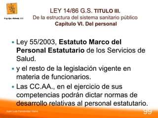 LEY 14/86 G.S. TITULO III.
De la estructura del sistema sanitario público
Capítulo VI. Del personal
 Ley 55/2003, Estatuto Marco del
Personal Estatutario de los Servicios de
Salud.
 y el resto de la legislación vigente en
materia de funcionarios.
 Las CC.AA., en el ejercicio de sus
competencias podrán dictar normas de
desarrollo relativas al personal estatutario.
Juan Luis Fernández Vieira
99
 