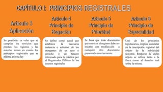 Su propósito es velar que se
cumplan los servicios que
prestan, los registros y las
notarías tomen en cuanta los
principios registrales que se
plasma en esta ley
Se define como aquel que
establece la necesaria
instancia o solicitud de los
otorgantes de un acto o
derecho o de tercero
interesado para la práctica por
el Registrador Público de los
asuntos registrales
Se basa que todo documento
que entre en el registro debe ser
inscrito con predilección a
cualquier otro documento
presentado anteriormente.
Uno de los principios
hipotecarios, implica concretar
en la inscripción registral del
objeto de la publicidad
registral. Respecto de dicho
objeto se refiere tanto a la
finca como al derecho real
sobre la misma.
 
