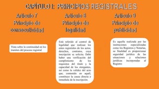 Trata sobre la continuidad en los
tramites del proceso registral
Está referido al control de
legalidad que realizan los
entes registrales de los actos,
derechos, contratos, cuya
inscripción se solicita. Debe
haber una verificación del
cumplimiento de los
requisitos del título y la
capacidad de los otorgantes,
así como la validez del acto
que, contenido en aquél,
constituye la causa directa e
inmediata de la inscripción.
Es aquella realizada por las
instituciones especializadas
como los Registros y Notarías,
su finalidad es proporcionar
seguridad jurídica de las
situaciones y relaciones
jurídicas incorporadas al
Registro
 