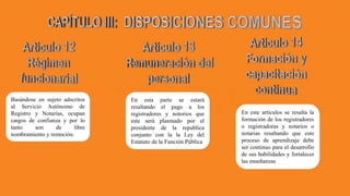 Basándose en sujeto adscritos
al Servicio Autónomo de
Registro y Notarías, ocupan
cargos de confianza y por lo
tanto son de libre
nombramiento y remoción.
En esta parte se estará
resaltando el pago a los
registradores y notorios que
este será plasmado por el
presidente de la republica
conjunto con la la Ley del
Estatuto de la Función Pública
En este artículos se resalta la
formación de los registradores
o registradoras y notarios o
notarias resaltando que este
proceso de aprendizaje debe
ser continuo para el desarrollo
de sus habilidades y fortalecer
las enseñanzas
 