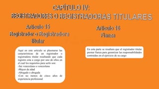 Aquí en este articulo se plasmaras las
características de un registrador o
registradora titular resaltando que cada
registro esta a cargo por uno de ellos en
el cual los requisitos para serlo son:
-Ser venezolano o venezolana
-Mayor de edad
-Abogado o abogada
-Con no menos de cinco años de
experiencia profesional
En esta parte se resaltara que el registrador titular
prestar fianza para garantizar las responsabilidades
contraídas en el ejercicio de su cargo
 