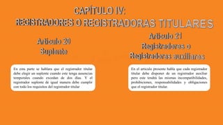 En esta parte se hablara que el registrador titular
debe elegir un suplente cuando este tenga ausencias
temporales cuando excedan de dos días. Y el
registrador suplente de igual manera debe cumplir
con todo los requisitos del registrador titular
En el articulo presente habla que cada registrador
titular debe disponer de un registrador auxiliar
pero este tendrá las mismas incompatibilidades,
prohibiciones, responsabilidades y obligaciones
que el registrador titular.
 