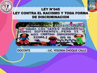 LEY N°045
LEY CONTRA EL RACISMO Y TODA FORMA
DE DISCRIMINACION
DOCENTE : LIC. YESENIA CHOQUE CALLE
 