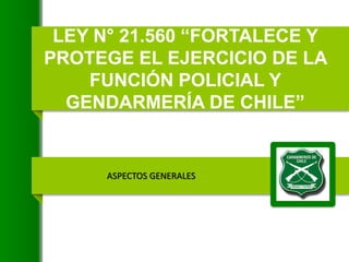 LEY N° 21.560 “FORTALECE Y
PROTEGE EL EJERCICIO DE LA
FUNCIÓN POLICIAL Y
GENDARMERÍA DE CHILE”
ASPECTOS GENERALES
 