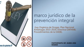marco jurídico de la
prevención integral
(Ley Orgánica de Drogas, Plan Nacional
Antidrogas 2015-2019, Directiva OAFANB,
Procedimientos de la OAEB).
PARTICIPANTE: MY. ELISEO JOSE
ROGINO
 