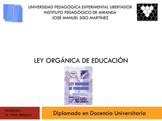 LEY ORGÁNICA DE EDUCACIÓN
Diplomado en Docencia Universitaria
UNIVERSIDAD PEDAGÓGICA EXPERIMENTAL LIBERTADOR
INSTITUTO PEDAGÓGICO DE MIRANDA
JOSÉ MANUEL SISO MARTÍNEZ
Facilitador:
Lic. Víctor Belisario
 