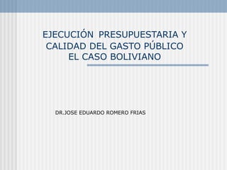 EJECUCIÓN PRESUPUESTARIA Y
CALIDAD DEL GASTO PÚBLICO
EL CASO BOLIVIANO
DR.JOSE EDUARDO ROMERO FRIAS
 