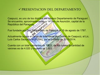 Caapucú, es uno de los distritos del noveno Departamento de Paraguarí.
Se encuentra, aproximadamente, a 141 km de Asunción, capital de la
República del Paraguay.
Fue fundada por Don Pedro Melo de Portugal el 15 de agosto de 1787.
Actualmente ocupa el cargo de Intendente del Distrito de Caapucú, el Lic.
Luís Carlos Saucedo M.(PLRA), por el período de 2010/2014.
Cuenta con un total habitantes de 7.822, de los cuales la cantidad de
varones es de 4.020 y mujeres es 3.802.
 PRESENTACION DEL DEPARTAMENTO
 