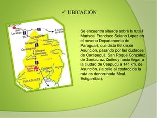  UBICACIÓN
Se encuentra situada sobre la ruta I
Mariscal Francisco Solano López en
el noveno Departamento de
Paraguarí, que dista 66 km,de
Asunción, pasando por las ciudades
de Carapeguá, San Roque González
de Santacruz, Quiindy hasta llegar a
la ciudad de Caapucú a 141 km. de
Asunción. (la calle al costado de la
ruta es denominada Mcal.
Estigarribia).
 