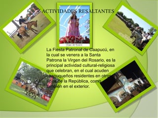  ACTIVIDADES RESALTANTES
La Fiesta Patronal de Caapucú, en
la cual se venera a la Santa
Patrona la Virgen del Rosario, es la
principal actividad cultural-religiosa
que celebran, en el cual acuden
caapuqueños residentes en otros
sitios de la República, como
también en el exterior.
 