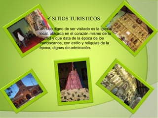 SITIOS TURISTICOS
Un sitio digno de ser visitado es la iglesia
local, ubicada en el corazón mismo de la
ciudad y que data de la época de los
franciscanos, con estilo y reliquias de la
época, dignas de admiración.
 
