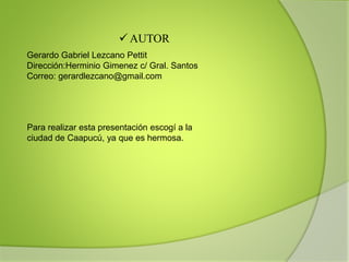  AUTOR
Gerardo Gabriel Lezcano Pettit
Dirección:Herminio Gimenez c/ Gral. Santos
Correo: gerardlezcano@gmail.com
Para realizar esta presentación escogí a la
ciudad de Caapucú, ya que es hermosa.
 