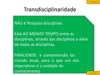 Luis Felipe Ulloa F




     Transdisciplinaridade

NĀO é Pesquisa disciplinar.

Está AO MESMO TEMPO entre as
disciplinas, através das disciplinas e além
de todas as disciplinas.

FINALIDADE: a compreensão do
mundo atual, para o que um dos
imperativos é a unidade do
conhecimento                                  Luis Felipe Ulloa F
 