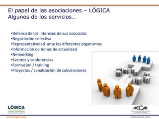 www.logica.org www.aecaf.com
El papel de las asociaciones – LÓGICA
Algunos de los servicios…
•Defensa de los intereses de sus asociados
•Negociación colectiva
•Representatividad ante los diferentes organismos
•Información de temas de actualidad
•Networking
•Eventos y conferencias
•Formación / training
•Proyectos / canalización de subvenciones
 