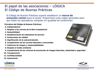 www.logica.org www.aecaf.com
El papel de las asociaciones – LÓGICA
El Código de Buenas Prácticas
El Código de Buenas Prácticas supone establecer un marco de
actuación común para el sector. Proporciona unas reglas generales para
que todos los operadores compitan en igualdad de condiciones:
Principios del Código de Buenas Prácticas:
0. Independencia
1. Respeto a las normas de la libre competencia
2. Sostenibilidad
3. Establecimiento de estándares de servicio
4. Compromiso de calidad
5. Dignificación de la subcontratación
6. Cumplimiento de las normas laborales y mercantiles
7. Cobertura de riesgos y responsabilidades
8. Respeto al medio ambiente
9. Cumplimiento de los criterios de prevención de riesgos laborales, salubridad y seguridad
10. Transparencia
11. Confidencialidad
12. Autocontrol
 