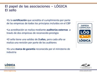 www.logica.org www.aecaf.com
El papel de las asociaciones – LÓGICA
El sello
•Es la certificación que acredita el cumplimiento por parte
de las empresas de todos los principios incluidos en el CBP
•La acreditación se realiza mediante auditorías externas a
través de dos empresas de reconocido prestigio
•El sello tiene una validez de 3 años, pero cada año se
realiza una revisión por parte de los auditores
•Es una marca de garantía reconocida por el ministerio de
industria
 