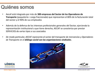www.logica.org www.aecaf.com
Quiénes somos
• Aecaf está integrada por más de 300 empresas del Sector de los Operadores de
Transporte (paquetería—carga fraccionada) que representan el 80% de la facturación total
del sector y el 90% de sus empleados
• Además de la defensa de los intereses profesionales generales del Sector, ejerciendo la
representación institucional a que tiene derecho, AECAF se caracteriza por prestar
SERVICIOS de varios tipos a sus asociados
• De modo particular, AECAF representa al sector del transporte de mercancías y Operadores
de Transporte en el diálogo social con las organizaciones sindicales.
 