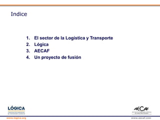 www.logica.org www.aecaf.com
Indice
1. El sector de la Logística y Transporte
2. Lógica
3. AECAF
4. Un proyecto de fusión
 