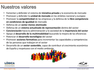 www.logica.org www.aecaf.com
Nuestros valores
• Fomentar y defender el sistema de iniciativa privada y la economía de mercado
• Promover y defender la unidad de mercado en los ámbitos nacional y europeo
• Promover la competitividad de las empresas y la defensa de la libre competencia
en condiciones de igualdad de mercado
• Defensa de un sector menos atomizado
• Defensa de un sistema actualizado de representación dentro del sector
• Concienciación hacia la administración y la sociedad de la importancia del sector
• Apoyo al desarrollo de la multimodalidad buscando la mejora de las eficiencias
• Potenciar el desarrollo tecnológico del sector
• Promover acciones formativas para incrementar las capacidades y competencias
de las personas que trabajan en el sector
• Desarrollo de un sector sostenible, capaz de contribuir al crecimiento económico
de España y respetuoso con el medio ambiente
 