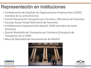 www.logica.org www.aecaf.com
Representación en instituciones
• Confederación de Española de Organizaciones Empresariales (CEOE):
miembro de la Junta Directiva
• Comité Nacional de Transporte por Carretera (Ministerio de Fomento)
• Consejo Asesor Postal (Ministerio de Fomento)
• Confederación Empresarial de Madrid -CEIM (miembro de Junta
Directiva)
• Comité Madrileño de Transporte por Carretera (Consejería de
Transportes de la CAM)
• Mesa de Movilidad del Ayuntamiento de Madrid
 