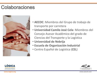 www.logica.org www.aecaf.com
Colaboraciones
• AECOC: Miembros del Grupo de trabajo de
transporte por carretera
• Universidad Camilo José Cela: Miembros del
Consejo Asesor Académico del grado de
Ciencias del Transporte y la Logística
• Universidad de Nebrija
• Escuela de Organización Industrial
• Centro Español de Logística (CEL)
 