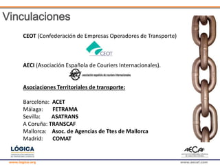 www.logica.org www.aecaf.com
CEOT (Confederación de Empresas Operadores de Transporte)
AECI (Asociación Española de Couriers Internacionales).
Asociaciones Territoriales de transporte:
Barcelona: ACET
Málaga: FETRAMA
Sevilla: ASATRANS
A Coruña: TRANSCAF
Mallorca: Asoc. de Agencias de Ttes de Mallorca
Madrid: COMAT
Vinculaciones
 