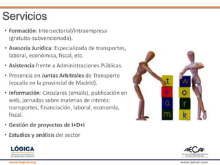www.logica.org www.aecaf.com
• Formación: Intersectorial/intraempresa
(gratuita-subvencionada).
• Asesoría Jurídica: Especializada de transportes,
laboral, económica, fiscal, etc.
• Asistencia frente a Administraciones Públicas.
• Presencia en Juntas Arbitrales de Transporte
(vocalía en la provincial de Madrid).
• Información: Circulares (emails), publicación en
web, jornadas sobre materias de interés:
transportes, financiación, laboral, economía,
fiscal.
• Gestión de proyectos de I+D+i
• Estudios y análisis del sector
Servicios
 