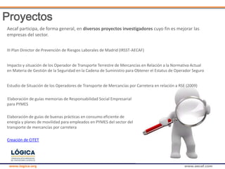 www.logica.org www.aecaf.com
Aecaf participa, de forma general, en diversos proyectos investigadores cuyo fin es mejorar las
empresas del sector.
III Plan Director de Prevención de Riesgos Laborales de Madrid (IRSST-AECAF)
Impacto y situación de los Operador de Transporte Terrestre de Mercancías en Relación a la Normativa Actual
en Materia de Gestión de la Seguridad en la Cadena de Suministro para Obtener el Estatus de Operador Seguro
Estudio de Situación de los Operadores de Transporte de Mercancías por Carretera en relación a RSE (2009)
Elaboración de guías memorias de Responsabilidad Social Empresarial
para PYMES
Elaboración de guías de buenas prácticas en consumo eficiente de
energía y planes de movilidad para empleados en PYMES del sector del
transporte de mercancías por carretera
Creación de CITET
Proyectos
 