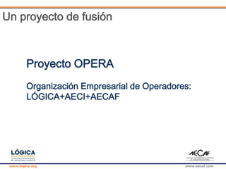 www.logica.org www.aecaf.com
Un proyecto de fusión
Proyecto OPERA
Organización Empresarial de Operadores:
LÓGICA+AECI+AECAF
 