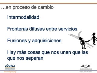 www.logica.org www.aecaf.com
…en proceso de cambio
Intermodalidad
Fronteras difusas entre servicios
Fusiones y adquisiciones
Hay más cosas que nos unen que las
que nos separan
 