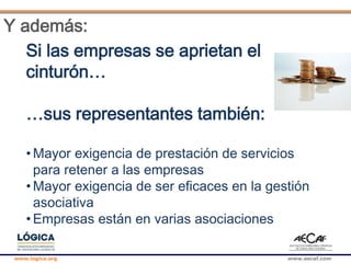 www.logica.org www.aecaf.com
Y además:
Si las empresas se aprietan el
cinturón…
…sus representantes también:
• Mayor exigencia de prestación de servicios
para retener a las empresas
• Mayor exigencia de ser eficaces en la gestión
asociativa
• Empresas están en varias asociaciones
 