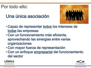 www.logica.org www.aecaf.com
Por todo ello:
Una única asociación
• Capaz de representar todos los intereses de
todas las empresas
• Con un funcionamiento más eficiente,
aprovechando las sinergias entre varias
organizaciones
• Con mayor fuerza de representación
• Con un enfoque empresarial del funcionamiento
del sector
 