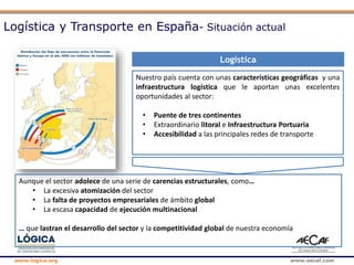 www.logica.org www.aecaf.com
Logística
Nuestro país cuenta con unas características geográficas y una
infraestructura logística que le aportan unas excelentes
oportunidades al sector:
• Puente de tres continentes
• Extraordinario litoral e Infraestructura Portuaria
• Accesibilidad a las principales redes de transporte
Aunque el sector adolece de una serie de carencias estructurales, como…
• La excesiva atomización del sector
• La falta de proyectos empresariales de ámbito global
• La escasa capacidad de ejecución multinacional
… que lastran el desarrollo del sector y la competitividad global de nuestra economía
Logística y Transporte en España- Situación actual
 