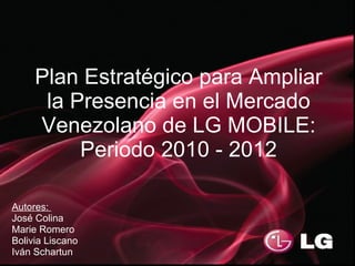 Plan Estratégico para Ampliar
      la Presencia en el Mercado
     Venezolano de LG MOBILE:
          Periodo 2010 - 2012

Autores:
José Colina
Marie Romero
Bolivia Liscano
Iván Schartun
 