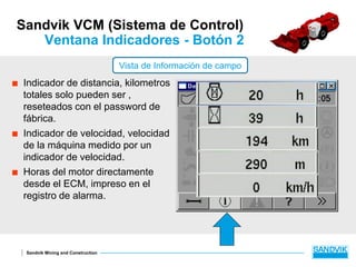 Sandvik Mining and Construction
Sandvik VCM (Sistema de Control)
Ventana Indicadores - Botón 2
 Indicador de distancia, kilometros
totales solo pueden ser ,
reseteados con el password de
fábrica.
 Indicador de velocidad, velocidad
de la máquina medido por un
indicador de velocidad.
 Horas del motor directamente
desde el ECM, impreso en el
registro de alarma.
Vista de Información de campo
 