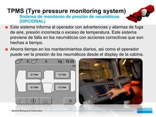 Sandvik Mining and Construction
TPMS (Tyre pressure monitoring system)
Sistema de monitoreo de presión de neumáticos
(OPCIONAL)
 Este sistema informa al operador con advertencias y alarmas de fuga
de aire, presión incorrecta o exceso de temperatura. Este sistema
previene de falla en los neumáticos con acciones correctivas que son
hechas a tiempo.
 Ahorra tiempo en los mantenimientos diarios, asi como el operador
puede ver la presión de los neumáticos desde el display de la cabina.
 