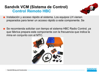 Sandvik Mining and Construction
Sandvik VCM (Sistema de Control)
Control Remoto HBC
 Instalación y acceso rápido al sistema. Los equipos LH vienen
preparados para tener un acceso rápido a este componente. Se
 Se recomienda solicitar con tiempo el sistema HBC Radio Control, ya
que fábrica prepara este componente con la frecuencia que indica la
mina en conjunto con el MTC.
 