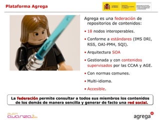 Plataforma Agrega La  federación  permite consultar a todos sus miembros los contenidos de los demás de manera sencilla y generar de facto una  red social. Agrega es una  federación  de repositorios de contenidos: 18  nodos interoperables. Conforme a  estándares  (IMS DRI, RSS, OAI-PMH, SQI). Arquitectura  SOA Gestionada y con  contenidos supervisados  por las CCAA y AGE. Con normas comunes. Multi-idioma. Accesible . 