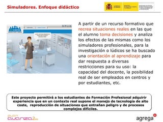 A partir de un recurso formativo que  recrea situaciones reales  en las que el alumno  toma decisiones  y analiza los efectos de las mismas como los simuladores profesionales, para la investigación o lúdicos se ha buscado una  orientación al aprendizaje  para dar respuesta a diversas restricciones para su uso: la capacidad del docente, la posibilidad real de ser empleados en centros y por estudiantes, etc. Simuladores. Enfoque didáctico Este proyecto permitirá a los estudiantes de Formación Profesional adquirir experiencia que en un contexto real supone el manejo de tecnología de alto coste,  reproducción de situaciones que entrañan peligro y de procesos complejos difíciles. 