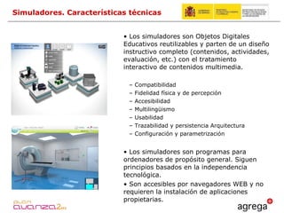 Los simuladores son Objetos Digitales Educativos reutilizables y parten de  un diseño instructivo completo (contenidos, actividades, evaluación, etc.) con el tratamiento interactivo de contenidos multimedia. Compatibilidad Fidelidad física y de percepción Accesibilidad Multilingüismo Usabilidad  Trazabilidad y persistencia Arquitectura Configuración y parametrización Los simuladores son programas para ordenadores de propósito general. Siguen principios basados en la independencia tecnológica. Son accesibles por navegadores WEB y no requieren la instalación de aplicaciones propietarias. Simuladores. Características técnicas 