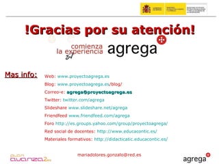 !Gracias por su atención! Mas info: Web:  www.proyectoagrega.es Blog:  www.proyectoagrega.es /blog/   Correo-e:   [email_address] Twitter:  twitter.com /agrega Slideshare  www.slideshare.net/agrega Friendfeed  www.friendfeed.com/agrega Foro  http://es.groups.yahoo.com/group/proyectoagrega/ Red social de docentes:  http://www.educacontic.es/   Materiales formativos:  http://didacticatic.educacontic.es/   [email_address] 