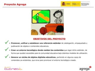 Proyecto Agrega OBJETIVOS DEL PROYECTO Promover, unificar y establecer una referencia estándar  de catalogación, empaquetado y publicación de objetos o contenidos educativos. Crear un entorno tecnológico donde residan los contenidos  que sigan dicho estándar, de forma que queden accesibles para la comunidad educativa bajo distintos modelos de utilización. Generar un núcleo de objetos digitales educativos , partiendo en algunos casos de contenidos ya existentes, que sirva para promover el entorno tecnológico creado. 