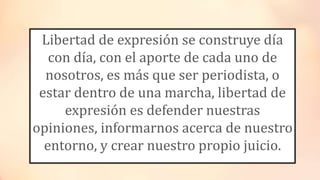 Libertad de expresión se construye día
con día, con el aporte de cada uno de
nosotros, es más que ser periodista, o
estar dentro de una marcha, libertad de
expresión es defender nuestras
opiniones, informarnos acerca de nuestro
entorno, y crear nuestro propio juicio.
 