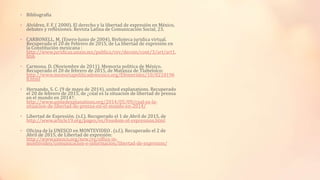 • Bibliografía
• Alvídrez, F. F. ( 2000). El derecho y la libertad de expresión en México,
debates y reflexiones. Revista Latina de Comunicación Social, 23.
• CARBONELL, M. (Enero-Junio de 2004). Bivlioteca juridica virtual.
Recuperado el 20 de Febrero de 2015, de La libertad de expresión en
la Constitución mexicana :
http://www.juridicas.unam.mx/publica/rev/decoin/cont/3/art/art1.
htm
• Carmona, D. (Noviembre de 2011). Memoria politica de México.
Recuperado el 20 de febrero de 2015, de Matanza de Tlaltelolco:
http://www.memoriapoliticademexico.org/Efemerides/10/0210196
8.html
• Hernando, S. C. (9 de mayo de 2014). united explanations. Recuperado
el 20 de febrero de 2015, de ¿cúal es la situacion de libertad de prensa
en el mundo en 2014?:
http://www.unitedexplanations.org/2014/05/09/cual-es-la-
situacion-de-libertad-de-prensa-en-el-mundo-en-2014/
• Libertad de Expresión. (s.f.). Recuperado el 1 de Abril de 2015, de
http://www.article19.org/pages/es/freedom-of-expression.html
• Oficina de la UNESCO en MONTEVIDEO . (s.f.). Recuperado el 2 de
Abril de 2015, de Libertad de expresión:
http://www.unesco.org/new/es/office-in-
montevideo/comunicacion-e-informacion/libertad-de-expresion/
 