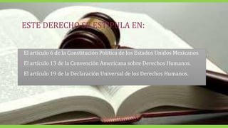 ESTE DERECHO SE ESTIPULA EN:
• El artículo 6 de la Constitución Politica de los Estados Unidos Mexicanos
• El artículo 13 de la Convención Americana sobre Derechos Humanos.
• El artículo 19 de la Declaración Universal de los Derechos Humanos.
 