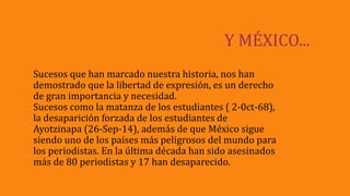 Y MÉXICO...
Sucesos que han marcado nuestra historia, nos han
demostrado que la libertad de expresión, es un derecho
de gran importancia y necesidad.
Sucesos como la matanza de los estudiantes ( 2-0ct-68),
la desaparición forzada de los estudiantes de
Ayotzinapa (26-Sep-14), además de que México sigue
siendo uno de los países más peligrosos del mundo para
los periodistas. En la última década han sido asesinados
más de 80 periodistas y 17 han desaparecido.
 